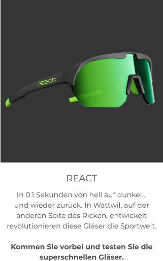 REACT In 0.1 Sekunden von hell auf dunkel… und wieder zurück. In Wattwil, auf der anderen Seite des Ricken, entwickelt revolutionieren diese Gläser die Sportwelt.  Kommen Sie vorbei und testen Sie die superschnellen Gläser.