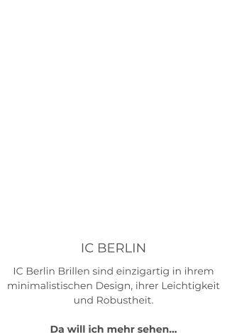IC BERLIN IC Berlin Brillen sind einzigartig in ihrem minimalistischen Design, ihrer Leichtigkeit und Robustheit.  Da will ich mehr sehen…