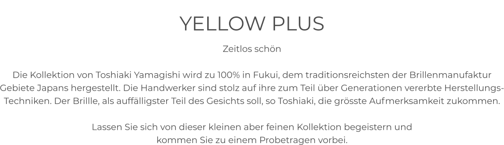 YELLOW PLUS Zeitlos schön  Die Kollektion von Toshiaki Yamagishi wird zu 100% in Fukui, dem traditionsreichsten der Brillenmanufaktur Gebiete Japans hergestellt. Die Handwerker sind stolz auf ihre zum Teil über Generationen vererbte Herstellungs-Techniken. Der Brillle, als auffälligster Teil des Gesichts soll, so Toshiaki, die grösste Aufmerksamkeit zukommen.   Lassen Sie sich von dieser kleinen aber feinen Kollektion begeistern und  kommen Sie zu einem Probetragen vorbei.