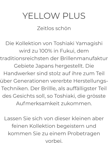 YELLOW PLUS Zeitlos schön  Die Kollektion von Toshiaki Yamagishi wird zu 100% in Fukui, dem traditionsreichsten der Brillenmanufaktur Gebiete Japans hergestellt. Die Handwerker sind stolz auf ihre zum Teil über Generationen vererbte Herstellungs-Techniken. Der Brillle, als auffälligster Teil des Gesichts soll, so Toshiaki, die grösste Aufmerksamkeit zukommen.   Lassen Sie sich von dieser kleinen aber feinen Kollektion begeistern und  kommen Sie zu einem Probetragen vorbei.