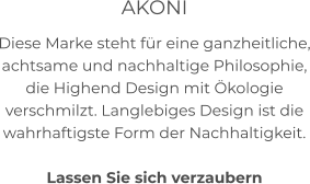 AKONI Diese Marke steht für eine ganzheitliche, achtsame und nachhaltige Philosophie, die Highend Design mit Ökologie verschmilzt. Langlebiges Design ist die wahrhaftigste Form der Nachhaltigkeit.     Lassen Sie sich verzaubern