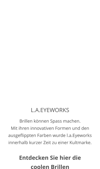 L.A.EYEWORKS Brillen können Spass machen. Mit ihren innovativen Formen und den ausgeflippten Farben wurde l.a.Eyeworks innerhalb kurzer Zeit zu einer Kultmarke.  Entdecken Sie hier die coolen Brillen