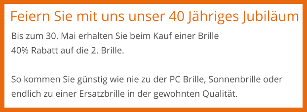 Feiern Sie mit uns unser 40 Jähriges Jubiläum Bis zum 30. Mai erhalten Sie beim Kauf einer Brille 40% Rabatt auf die 2. Brille.  So kommen Sie günstig wie nie zu der PC Brille, Sonnenbrille oder endlich zu einer Ersatzbrille in der gewohnten Qualität.