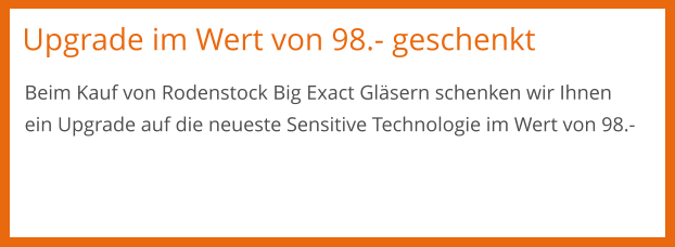 Upgrade im Wert von 98.- geschenkt Beim Kauf von Rodenstock Big Exact Gläsern schenken wir Ihnen ein Upgrade auf die neueste Sensitive Technologie im Wert von 98.-