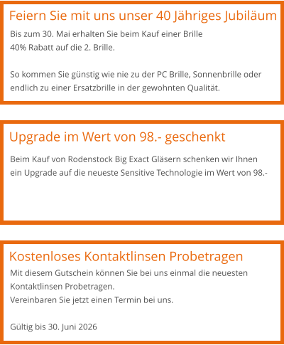 Feiern Sie mit uns unser 40 Jähriges Jubiläum Bis zum 30. Mai erhalten Sie beim Kauf einer Brille 40% Rabatt auf die 2. Brille.  So kommen Sie günstig wie nie zu der PC Brille, Sonnenbrille oder endlich zu einer Ersatzbrille in der gewohnten Qualität. Upgrade im Wert von 98.- geschenkt Kostenloses Kontaktlinsen Probetragen Beim Kauf von Rodenstock Big Exact Gläsern schenken wir Ihnen ein Upgrade auf die neueste Sensitive Technologie im Wert von 98.- Mit diesem Gutschein können Sie bei uns einmal die neuesten Kontaktlinsen Probetragen.  Vereinbaren Sie jetzt einen Termin bei uns.   Gültig bis 30. Juni 2026